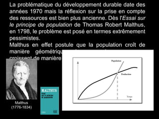 La problématique du développement durable date des
années 1970 mais la réflexion sur la prise en compte
des ressources est bien plus ancienne. Dès l'Essai sur
le principe de population de Thomas Robert Malthus,
en 1798, le problème est posé en termes extrêmement
pessimistes.
Malthus en effet postule que la population croît de
manière géométrique alors que les ressources
croissent de manière arithmétique.
Malthus
(1776-1834)
 