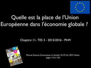 Quelle est la place de l'Union
Européenne dans l'économie globale ?
Chapitre 11- TES 3 - 2015/2016 - PhW
Manuel Sciences Economiques et Sociales Tle ES éd. 2012 Hatier
pages 114 à 135
 