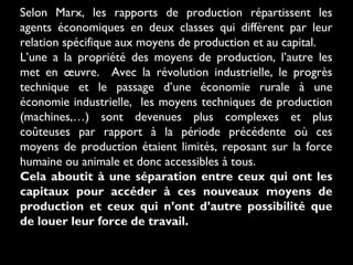 Selon Marx, les rapports de production répartissent les
agents économiques en deux classes qui diffèrent par leur
relation spécifique aux moyens de production et au capital.
L’une a la propriété des moyens de production, l’autre les
met en œuvre. Avec la révolution industrielle, le progrès
technique et le passage d’une économie rurale à une
économie industrielle, les moyens techniques de production
(machines,…) sont devenues plus complexes et plus
coûteuses par rapport à la période précédente où ces
moyens de production étaient limités, reposant sur la force
humaine ou animale et donc accessibles à tous.
Cela aboutit à une séparation entre ceux qui ont les
capitaux pour accéder à ces nouveaux moyens de
production et ceux qui n’ont d’autre possibilité que
de louer leur force de travail.

 