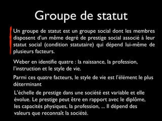 Groupe de statut
Un groupe de statut est un groupe social dont les membres
disposent d’un même degré de prestige social associé à leur
statut social (condition statutaire) qui dépend lui-même de
plusieurs facteurs.
Weber en identifie quatre : la naissance, la profession,
l’instruction et le style de vie.
Parmi ces quatre facteurs, le style de vie est l’élément le plus
déterminant
L’échelle de prestige dans une société est variable et elle
évolue. Le prestige peut être en rapport avec le diplôme,
les capacités physiques, la profession, ... Il dépend des
valeurs que reconnaît la société.

 