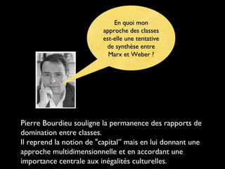 En quoi mon
approche des classes
est-elle une tentative
de synthèse entre
Marx et Weber ?

Pierre Bourdieu souligne la permanence des rapports de
domination entre classes.
Il reprend la notion de "capital” mais en lui donnant une
approche multidimensionnelle et en accordant une
importance centrale aux inégalités culturelles.

 