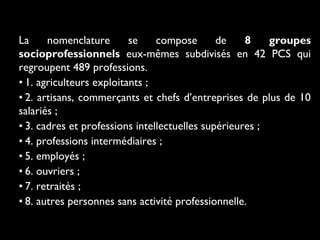 La
nomenclature
se
compose
de
8
groupes
socioprofessionnels eux-mêmes subdivisés en 42 PCS qui
regroupent 489 professions.
• 1. agriculteurs exploitants ;
• 2. artisans, commerçants et chefs d’entreprises de plus de 10
salariés ;
• 3. cadres et professions intellectuelles supérieures ;
• 4. professions intermédiaires ;
• 5. employés ;
• 6. ouvriers ;
• 7. retraités ;
• 8. autres personnes sans activité professionnelle.

 