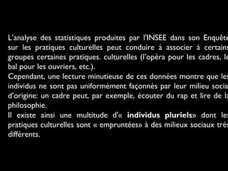 L’analyse des statistiques produites par l'INSEE dans son Enquête
sur les pratiques culturelles peut conduire à associer à certains
groupes certaines pratiques. culturelles (l’opéra pour les cadres, le
bal pour les ouvriers, etc.).
Cependant, une lecture minutieuse de ces données montre que les
individus ne sont pas uniformément façonnés par leur milieu socia
d’origine: un cadre peut, par exemple, écouter du rap et lire de la
philosophie.
Il existe ainsi une multitude d'« individus pluriels» dont les
pratiques culturelles sont « empruntées» à des milieux sociaux très
différents.

 
