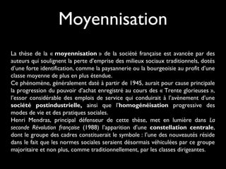 Moyennisation
La thèse de la « moyennisation » de la société française est avancée par des
auteurs qui soulignent la perte d’emprise des milieux sociaux traditionnels, dotés
d’une forte identification, comme la paysannerie ou la bourgeoisie au profit d’une
classe moyenne de plus en plus étendue.
Ce phénomène, généralement daté à partir de 1945, aurait pour cause principale
la progression du pouvoir d’achat enregistré au cours des « Trente glorieuses »,
l’essor considérable des emplois de service qui conduirait à l’avènement d’une
société postindustrielle, ainsi que l’homogénéisation progressive des
modes de vie et des pratiques sociales.
Henri Mendras, principal défenseur de cette thèse, met en lumière dans La
seconde Révolution française (1988) l’apparition d’une constellation centrale,
dont le groupe des cadres constituerait le symbole : l’une des nouveautés réside
dans le fait que les normes sociales seraient désormais véhiculées par ce groupe
majoritaire et non plus, comme traditionnellement, par les classes dirigeantes.

 