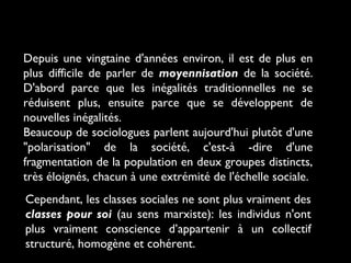 Depuis une vingtaine d'années environ, il est de plus en
plus difficile de parler de moyennisation de la société.
D'abord parce que les inégalités traditionnelles ne se
réduisent plus, ensuite parce que se développent de
nouvelles inégalités.
Beaucoup de sociologues parlent aujourd'hui plutôt d'une
"polarisation" de la société, c'est-à -dire d'une
fragmentation de la population en deux groupes distincts,
très éloignés, chacun à une extrémité de l'échelle sociale.
Cependant, les classes sociales ne sont plus vraiment des
classes pour soi (au sens marxiste): les individus n'ont
plus vraiment conscience d’appartenir à un collectif
structuré, homogène et cohérent.

 