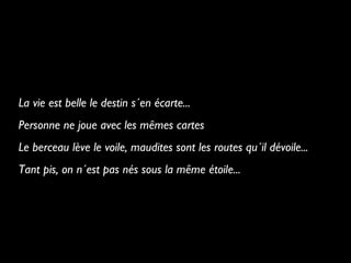 La vie est belle le destin s´en écarte...
Personne ne joue avec les mêmes cartes
Le berceau lève le voile, maudites sont les routes qu´il dévoile...
Tant pis, on n´est pas nés sous la même étoile...

 