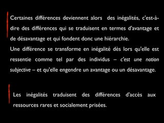 Certaines différences deviennent alors des inégalités, c'est-àdire des différences qui se traduisent en termes d'avantage et
de désavantage et qui fondent donc une hiérarchie.
Une différence se transforme en inégalité dès lors qu'elle est
ressentie comme tel par des individus – c'est une notion
subjective – et qu'elle engendre un avantage ou un désavantage.

Les inégalités traduisent des différences d'accès aux
ressources rares et socialement prisées.

 
