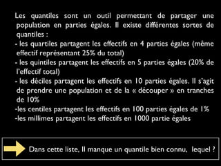 Les quantiles sont un outil permettant de partager une
population en parties égales. Il existe différentes sortes de
quantiles :
- les quartiles partagent les effectifs en 4 parties égales (même
effectif représentant 25% du total)
- les quintiles partagent les effectifs en 5 parties égales (20% de
l’effectif total)
- les déciles partagent les effectifs en 10 parties égales. Il s’agit
de prendre une population et de la « découper » en tranches
de 10%
-les centiles partagent les effectifs en 100 parties égales de 1%
-les millimes partagent les effectifs en 1000 partie égales

Dans cette liste, Il manque un quantile bien connu, lequel ?

 