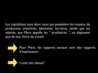 Les capitalistes sont donc ceux qui possèdent les moyens de
production (machines, bâtiments, terrains), tandis que les
salariés, que Marx appelle les “ prolétaires ”, ne disposent
que de leur force de travail.
Pour Marx, les rapports sociaux sont des rapports
d’exploitation
“Lutte des classes”
 