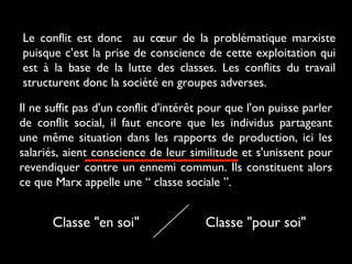 Le conflit est donc au cœur de la problématique marxiste
puisque c’est la prise de conscience de cette exploitation qui
est à la base de la lutte des classes. Les conflits du travail
structurent donc la société en groupes adverses.
Il ne suffit pas d'un conflit d'intérêt pour que l'on puisse parler
de conflit social, il faut encore que les individus partageant
une même situation dans les rapports de production, ici les
salariés, aient conscience de leur similitude et s'unissent pour
revendiquer contre un ennemi commun. Ils constituent alors
ce que Marx appelle une “ classe sociale ”.
Classe "en soi" Classe "pour soi"
 