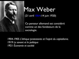 Max Weber
(21 avril 1864-14 juin 1920)
Ce penseur allemand est considéré
comme un des fondateurs de la
sociologie.
1904-1905 L'éthique protestante et l'esprit du capitalisme.
1919 Le savant et le politique
1921 Économie et société
 