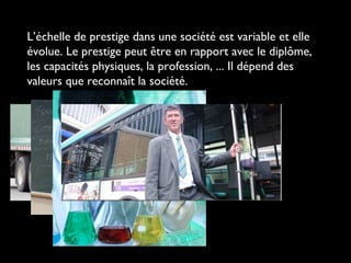 L’échelle de prestige dans une société est variable et elle
évolue. Le prestige peut être en rapport avec le diplôme,
les capacités physiques, la profession, ... Il dépend des
valeurs que reconnaît la société.
 