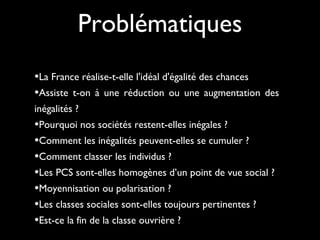 •La France réalise-t-elle l'idéal d'égalité des chances 
•Assiste t-on à une réduction ou une augmentation des
inégalités ?
•Pourquoi nos sociétés restent-elles inégales ?
•Comment les inégalités peuvent-elles se cumuler ?
•Comment classer les individus ?
•Les PCS sont-elles homogènes d’un point de vue social ?
•Moyennisation ou polarisation ?
•Les classes sociales sont-elles toujours pertinentes ?
•Est-ce la fin de la classe ouvrière ?
Problématiques
 