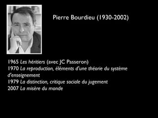 Pierre Bourdieu (1930-2002)
1965 Les héritiers (avec JC Passeron)
1970 La reproduction, éléments d'une théorie du système
d'enseignement
1979 La distinction, critique sociale du jugement
2007 La misère du monde
 