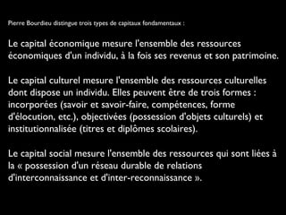 Pierre Bourdieu distingue trois types de capitaux fondamentaux :
Le capital économique mesure l'ensemble des ressources
économiques d'un individu, à la fois ses revenus et son patrimoine.
Le capital culturel mesure l'ensemble des ressources culturelles
dont dispose un individu. Elles peuvent être de trois formes :
incorporées (savoir et savoir-faire, compétences, forme
d'élocution, etc.), objectivées (possession d'objets culturels) et
institutionnalisée (titres et diplômes scolaires).
Le capital social mesure l'ensemble des ressources qui sont liées à
la « possession d'un réseau durable de relations
d'interconnaissance et d'inter-reconnaissance ».
 