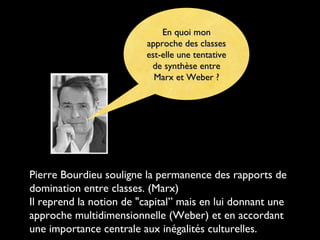 En quoi monEn quoi mon
approche des classesapproche des classes
est-elle une tentativeest-elle une tentative
de synthèse entrede synthèse entre
Marx et Weber ?Marx et Weber ?
Pierre Bourdieu souligne la permanence des rapports de
domination entre classes. (Marx)
Il reprend la notion de "capital” mais en lui donnant une
approche multidimensionnelle (Weber) et en accordant
une importance centrale aux inégalités culturelles.
 