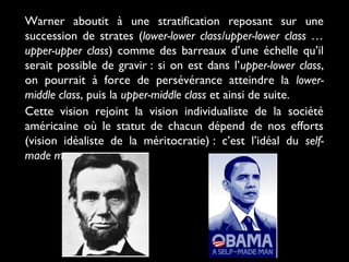 Warner aboutit à une stratification reposant sur une
succession de strates (lower-lower class/upper-lower class …
upper-upper class) comme des barreaux d’une échelle qu’il
serait possible de gravir : si on est dans l’upper-lower class,
on pourrait à force de persévérance atteindre la lower-
middle class, puis la upper-middle class et ainsi de suite.
Cette vision rejoint la vision individualiste de la société
américaine où le statut de chacun dépend de nos efforts
(vision idéaliste de la méritocratie) : c’est l’idéal du self-
made man.
 