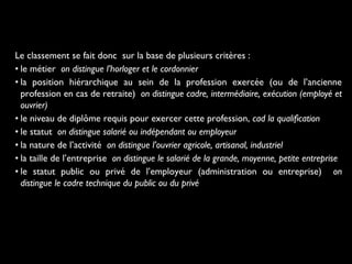 Le classement se fait donc sur la base de plusieurs critères :
• le métier on distingue l’horloger et le cordonnier
• la position hiérarchique au sein de la profession exercée (ou de l’ancienne
profession en cas de retraite)  on distingue cadre, intermédiaire, exécution (employé et
ouvrier)
• le niveau de diplôme requis pour exercer cette profession, cad la qualification
• le statut on distingue salarié ou indépendant ou employeur
• la nature de l’activité on distingue l’ouvrier agricole, artisanal, industriel
• la taille de l’entreprise on distingue le salarié de la grande, moyenne, petite entreprise
• le statut public ou privé de l’employeur (administration ou entreprise) on
distingue le cadre technique du public ou du privé
 