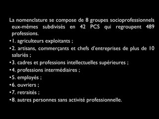 La nomenclature se compose de 8 groupes socioprofessionnels
eux-mêmes subdivisés en 42 PCS qui regroupent 489
professions.
•1. agriculteurs exploitants ;
•2. artisans, commerçants et chefs d’entreprises de plus de 10
salariés ;
•3. cadres et professions intellectuelles supérieures ;
•4. professions intermédiaires ;
•5. employés ;
•6. ouvriers ;
•7. retraités ;
•8. autres personnes sans activité professionnelle.
 