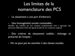 - Le classement a une part d’arbitraire
- Une homogénéité sociale contestable :
Identifier des individus par leur situation professionnelle tend à regrouper des
personnes différentes à bien des égards (modes de vie, croyances, origines).
- Des critères de classement oubliés : chômage et
précarité de l’emploi :
- On ne peut pas les assimiler à des classes sociales
Les limites de la
nomenclature des PCS
 