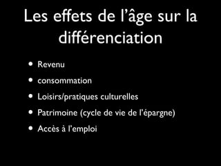 Les effets de l’âge sur la
différenciation
• Revenu
• consommation
• Loisirs/pratiques culturelles
• Patrimoine (cycle de vie de l’épargne)
• Accès à l’emploi
 