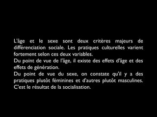 L'âge et le sexe sont deux critères majeurs de
différenciation sociale. Les pratiques culturelles varient
fortement selon ces deux variables.
Du point de vue de l'âge, il existe des effets d'âge et des
effets de génération.
Du point de vue du sexe, on constate qu'il y a des
pratiques plutôt féminines et d'autres plutôt masculines.
C'est le résultat de la socialisation.
 