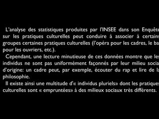 L’analyse des statistiques produites par l'INSEE dans son Enquête
sur les pratiques culturelles peut conduire à associer à certains
groupes certaines pratiques culturelles (l’opéra pour les cadres, le bal
pour les ouvriers, etc.).
Cependant, une lecture minutieuse de ces données montre que les
individus ne sont pas uniformément façonnés par leur milieu social
d’origine: un cadre peut, par exemple, écouter du rap et lire de la
philosophie.
Il existe ainsi une multitude d'« individus pluriels» dont les pratiques
culturelles sont « empruntées» à des milieux sociaux très différents.
 