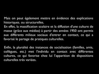 Mais on peut également mettre en évidence des explications
historiques. ou structurelles.
En effet, la massification scolaire et la diffusion d'une culture de
masse (grâce aux médias) à partir des années 1950 ont permis
aux différents milieux sociaux d'entrer en contact, ce qui a
favorisé le partage de pratiques culturelles.
Enfin, la pluralité des instances de socialisation (familles, amis,
collègues, etc.) met l'individu en contact avec différentes
cultures, ce qui favorise chez lui l’apparition de dispositions
culturelles très variées.
 