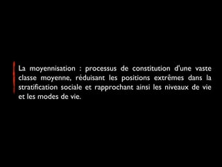 La moyennisation : processus de constitution d'une vaste
classe moyenne, réduisant les positions extrêmes dans la
stratification sociale et rapprochant ainsi les niveaux de vie
et les modes de vie.
 