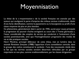 La thèse de la « moyennisation » de la société française est avancée par des
auteurs qui soulignent la perte d’emprise des milieux sociaux traditionnels, dotés
d’une forte identification, comme la paysannerie ou la bourgeoisie au profit d’une
classe moyenne de plus en plus étendue.
Ce phénomène, généralement daté à partir de 1945, aurait pour cause principale
la progression du pouvoir d’achat enregistré au cours des « Trente glorieuses »,
l’essor considérable des emplois de service qui conduirait à l’avènement d’une
société postindustrielle, ainsi que l’homogénéisation progressive des modes de
vie et des pratiques sociales.
Henri Mendras, principal défenseur de cette thèse, met en lumière dans La
seconde Révolution française (1988) l’apparition d’une constellation centrale, dont
le groupe des cadres constituerait le symbole : l’une des nouveautés réside dans
le fait que les normes sociales seraient désormais véhiculées par ce groupe
majoritaire et non plus, comme traditionnellement, par les classes dirigeantes.
Moyennisation
 