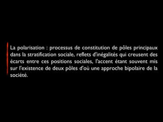 La polarisation : processus de constitution de pôles principaux
dans la stratification sociale, reflets d'inégalités qui creusent des
écarts entre ces positions sociales, l'accent étant souvent mis
sur l'existence de deux pôles d'où une approche bipolaire de la
société.
 
