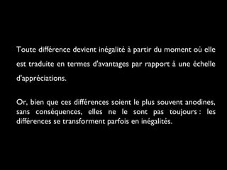 Toute différence devient inégalité à partir du moment où elle
est traduite en termes d'avantages par rapport à une échelle
d'appréciations.
Or, bien que ces différences soient le plus souvent anodines,
sans conséquences, elles ne le sont pas toujours : les
différences se transforment parfois en inégalités.
 