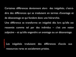 Certaines différences deviennent alors des inégalités, c'est-à-
dire des différences qui se traduisent en termes d'avantage et
de désavantage et qui fondent donc une hiérarchie.
Une différence se transforme en inégalité dès lors qu'elle est
ressentie comme tel par des individus – c'est une notion
subjective – et qu'elle engendre un avantage ou un désavantage.
Les inégalités traduisent des différences d'accès aux
ressources rares et socialement prisées.
 