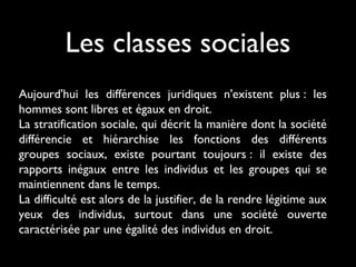 Les classes sociales
Aujourd'hui les différences juridiques n'existent plus : les
hommes sont libres et égaux en droit.
La stratification sociale, qui décrit la manière dont la société
différencie et hiérarchise les fonctions des différents
groupes sociaux, existe pourtant toujours : il existe des
rapports inégaux entre les individus et les groupes qui se
maintiennent dans le temps.
La difficulté est alors de la justifier, de la rendre légitime aux
yeux des individus, surtout dans une société ouverte
caractérisée par une égalité des individus en droit.
 