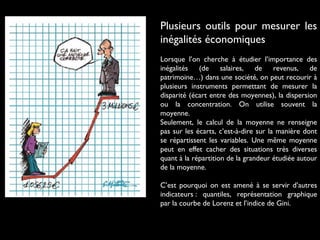 Plusieurs outils pour mesurer les
inégalités économiques
Lorsque l’on cherche à étudier l’importance des
inégalités (de salaires, de revenus, de
patrimoine…) dans une société, on peut recourir à
plusieurs instruments permettant de mesurer la
disparité (écart entre des moyennes), la dispersion
ou la concentration. On utilise souvent la
moyenne.
Seulement, le calcul de la moyenne ne renseigne
pas sur les écarts, c’est-à-dire sur la manière dont
se répartissent les variables. Une même moyenne
peut en effet cacher des situations très diverses
quant à la répartition de la grandeur étudiée autour
de la moyenne.
C’est pourquoi on est amené à se servir d’autres
indicateurs : quantiles, représentation graphique
par la courbe de Lorenz et l’indice de Gini.
 