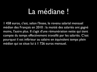 La médiane !
1 458 euros, c'est, selon l'Insee, le revenu salarial mensuel
médian des Français en 2010 : la moitié des salariés ont gagné
moins, l'autre plus. Il s'agit d'une rémunération nette qui tient
compte du temps effectivement travaillé par les salariés. C'est
pourquoi il est inférieur au salaire en équivalent temps plein
médian qui se situe lui à 1 726 euros mensuel.
 