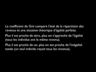Le coefficient de Gini compare l’état de la répartition des
revenus et une situation théorique d’égalité parfaite.
Plus il est proche de zéro, plus on s’approche de l’égalité
(tous les individus ont le même revenu).
Plus il est proche de un, plus on est proche de l’inégalité
totale (un seul individu reçoit tous les revenus).
 