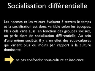 Socialisation différentielle
Les normes et les valeurs évoluent à travers le temps
et la socialisation est donc variable selon les époques.
Mais cela varie aussi en fonction des groupes sociaux,
on parle alors de socialisation différentielle. Au sein
d’une même société, il y a en effet des sous-cultures
qui varient plus ou moins par rapport à la culture
dominante.
ne pas confondre sous-culture et insolence.
 