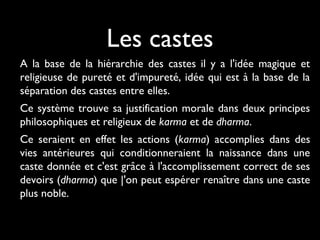 Les castes
A la base de la hiérarchie des castes il y a l'idée magique et
religieuse de pureté et d'impureté, idée qui est à la base de la
séparation des castes entre elles.
Ce système trouve sa justification morale dans deux principes
philosophiques et religieux de karma et de dharma.
Ce seraient en effet les actions (karma) accomplies dans des
vies antérieures qui conditionneraient la naissance dans une
caste donnée et c'est grâce à l'accomplissement correct de ses
devoirs (dharma) que |'on peut espérer renaître dans une caste
plus noble.
 