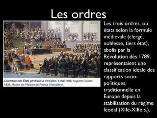 Les ordres
Les trois ordres, ou
états selon la formule
médiévale (clergé,
noblesse, tiers état),
abolis par la
Révolution dès 1789,
représentaient une
classification idéale des
rapports socio-
politiques,
traditionnelle en
Europe depuis la
stabilisation du régime
féodal (XIIe-XIIIe s.).
 