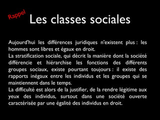 Les classes sociales
Aujourd'hui les différences juridiques n'existent plus : les
hommes sont libres et égaux en droit.
La stratification sociale, qui décrit la manière dont la société
différencie et hiérarchise les fonctions des différents
groupes sociaux, existe pourtant toujours : il existe des
rapports inégaux entre les individus et les groupes qui se
maintiennent dans le temps.
La difficulté est alors de la justifier, de la rendre légitime aux
yeux des individus, surtout dans une société ouverte
caractérisée par une égalité des individus en droit.
Rappel
 