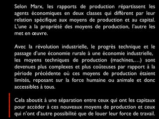 Selon Marx, les rapports de production répartissent les
agents économiques en deux classes qui diffèrent par leur
relation spécifique aux moyens de production et au capital.
L’une a la propriété des moyens de production, l’autre les
met en œuvre.
Avec la révolution industrielle, le progrès technique et le
passage d’une économie rurale à une économie industrielle,
les moyens techniques de production (machines,…) sont
devenues plus complexes et plus coûteuses par rapport à la
période précédente où ces moyens de production étaient
limités, reposant sur la force humaine ou animale et donc
accessibles à tous.
Cela aboutit à une séparation entre ceux qui ont les capitaux
pour accéder à ces nouveaux moyens de production et ceux
qui n’ont d’autre possibilité que de louer leur force de travail.
 
