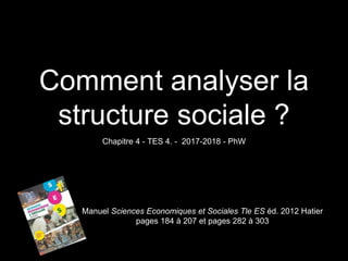 Comment analyser la
structure sociale ?
Chapitre 4 - TES 4. - 2017-2018 - PhW
Manuel Sciences Economiques et Sociales Tle ES éd. 2012 Hatier
pages 184 à 207 et pages 282 à 303
 