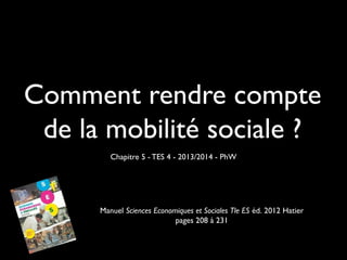 Comment rendre compte
de la mobilité sociale ?
Chapitre 5 - TES 4 - 2013/2014 - PhW

Manuel Sciences Economiques et Sociales Tle ES éd. 2012 Hatier
pages 208 à 231

 
