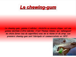 Le chewing-gum Le chewing-gum, gomme à mâcher, chiclette ou encore chique  est une gomme destinée à être mâchée. C'est  Thomas Adams , qui, mélangeant du  chicle  ( latex  issu du  sapotillier ) avec de la résine et du sirop. Les premiers chewing-gum sont fabriqués et commercialisés en 1872 . 