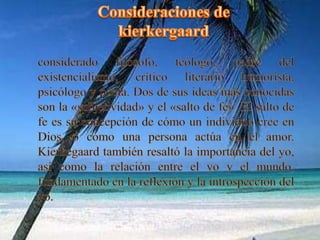 Consideraciones de kierkergaardconsiderado filósofo, teólogo, padre del existencialismo, crítico literario humorista, psicólogo y poeta. Dos de sus ideas más conocidas son la «subjetividad» y el «salto de fe» .El salto de fe es su concepción de cómo un individuo cree en Dios, o cómo una persona actúa en el amor. Kierkegaard también resaltó la importancia del yo, así como la relación entre el yo y el mundo, fundamentado en la reflexión y la introspección del yo.