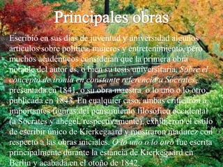 Principales obrasEscribió en sus días de juventud y universidad algunos artículos sobre política, mujeres y entretenimiento, pero muchos académicos consideran que la primera obra notable del autor es, o bien su tesis universitaria, Sobre el concepto de ironía en constante referencia a Sócrates, presentada en 1841, o su obra maestra  o lo uno o lo otro, publicada en 1843. En cualquier caso, ambas criticaron a importantes figuras del pensamiento filosófico occidental (a Sócrates y ahegel, respectivamente), exhibieron el estilo de escribir único de Kierkegaard y mostraron madurez con respecto a las obras iniciales. O lo uno o lo otro fue escrita principalmente durante la estancia de Kierkegaard en Berlín y acabada en el otoño de 1842.