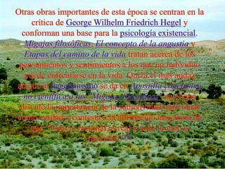 Otras obras importantes de esta época se centran en la crítica de George WilhelmFriedrich Hegel y conforman una base para la psicología existencial. Migajas filosóficas, El concepto de la angustia y Etapas del camino de la vida tratan acerca de los pensamientos y sentimientos a los que un individuo puede enfrentarse en la vida. Quizá el más audaz ataque al hegelianismo se da en Apostilla conclusiva no científica a las "Migajas filosóficas" en el que discute la importancia de la subjetividad individual como verdad y contesta a la afirmación hegeliana de que "Todo lo racional es real y todo lo real es racional".[11]