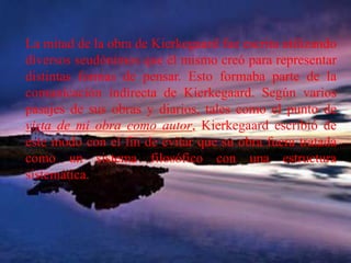 La mitad de la obra de Kierkegaard fue escrita utilizando diversos seudónimos que él mismo creó para representar distintas formas de pensar. Esto formaba parte de la comunicación indirecta de Kierkegaard. Según varios pasajes de sus obras y diarios, tales como el punto de vista de mi obra como autor, Kierkegaard escribió de este modo con el fin de evitar que su obra fuera tratada como un sistema filosófico con una estructura sistemática. 
