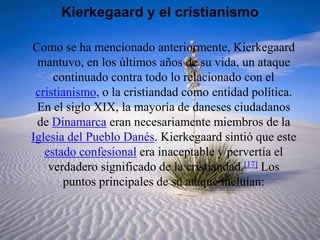 Kierkegaard y el cristianismoComo se ha mencionado anteriormente, Kierkegaard mantuvo, en los últimos años de su vida, un ataque continuado contra todo lo relacionado con el cristianismo, o la cristiandad como entidad política. En el siglo XIX, la mayoría de daneses ciudadanos de Dinamarca eran necesariamente miembros de la Iglesia del Pueblo Danés. Kierkegaard sintió que este estado confesional era inaceptable y pervertía el verdadero significado de la cristiandad.[17] Los puntos principales de su ataque incluían: